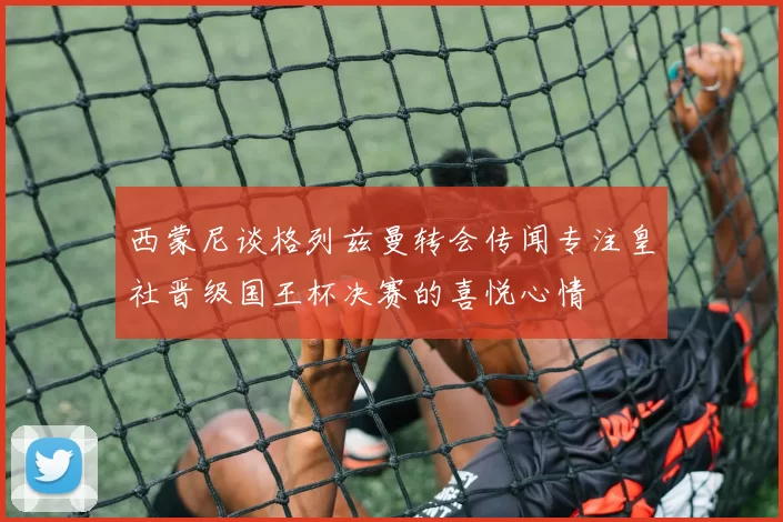 西蒙尼谈格列兹曼转会传闻专注皇社晋级国王杯决赛的喜悦心情