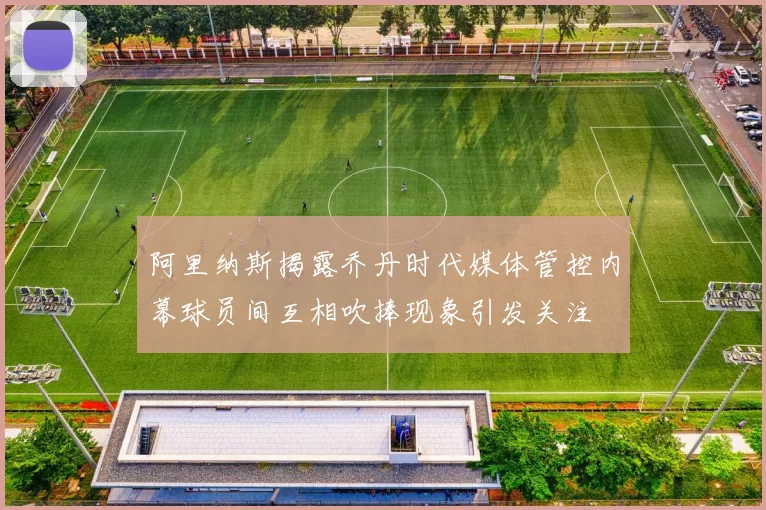 阿里纳斯揭露乔丹时代媒体管控内幕球员间互相吹捧现象引发关注