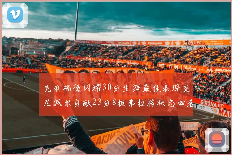 克利福德闪耀30分生涯最佳表现克尼佩尔贡献23分8板弗拉格状态回落仅得14分