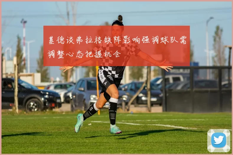 基德谈弗拉格缺阵影响强调球队需调整心态把握机会