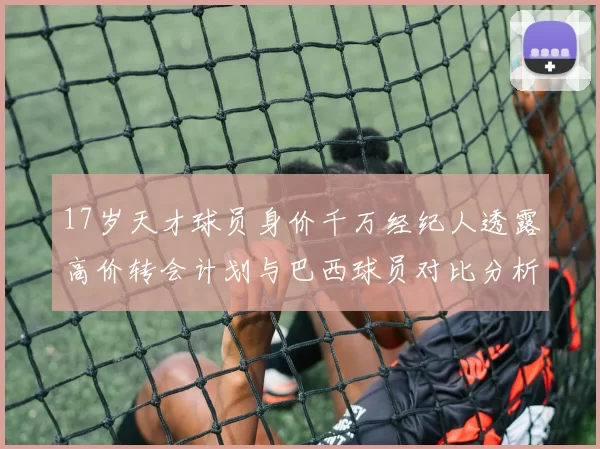 17岁天才球员身价千万经纪人透露高价转会计划与巴西球员对比分析
