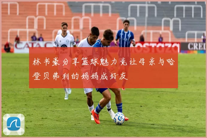 林书豪分享篮球魅力竟让母亲与哈登贝弗利的妈妈成好友