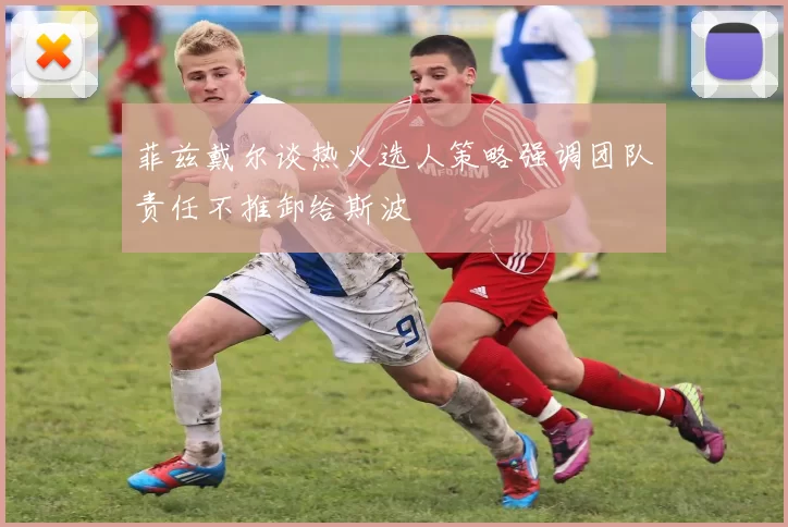 菲兹戴尔谈热火选人策略强调团队责任不推卸给斯波