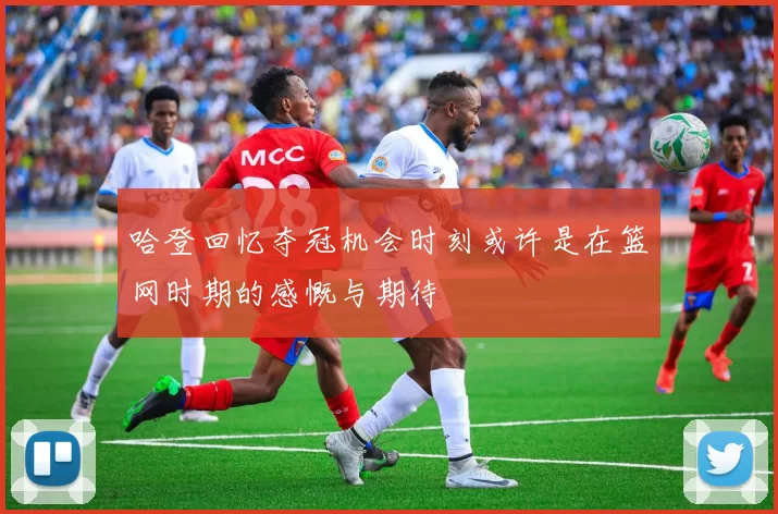 哈登回忆夺冠机会时刻或许是在篮网时期的感慨与期待