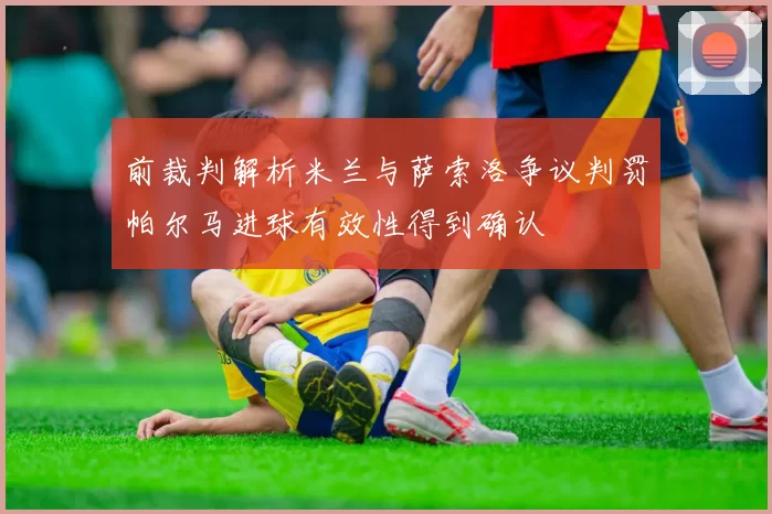 前裁判解析米兰与萨索洛争议判罚帕尔马进球有效性得到确认