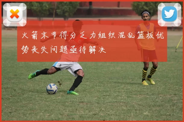 火箭末节得分乏力组织混乱篮板优势丧失问题亟待解决