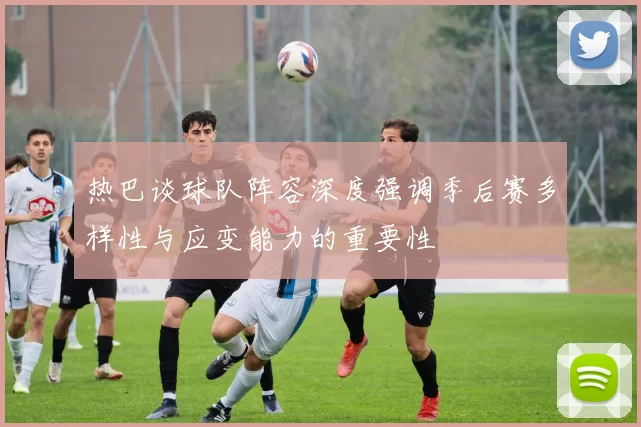 热巴谈球队阵容深度强调季后赛多样性与应变能力的重要性