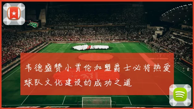 韦德盛赞小贾伦加盟爵士必将热爱球队文化建设的成功之道
