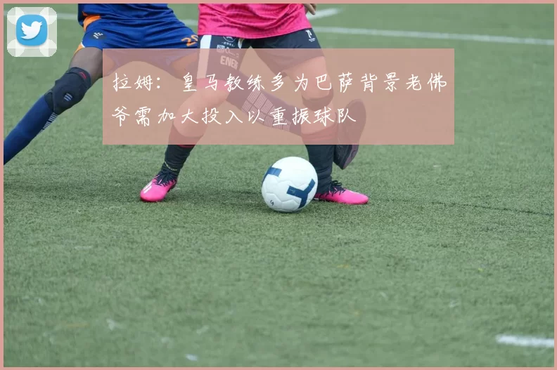 拉姆：皇马教练多为巴萨背景老佛爷需加大投入以重振球队