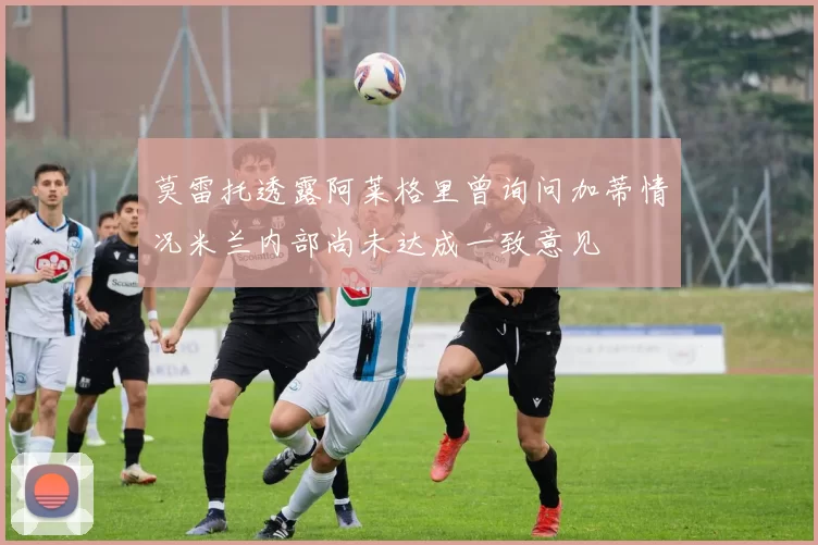 莫雷托透露阿莱格里曾询问加蒂情况米兰内部尚未达成一致意见