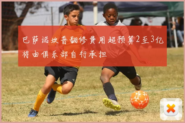 巴萨诺坎普翻修费用超预算2至3亿将由俱乐部自行承担