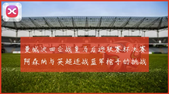 曼城次回合战皇马后迎联赛杯决赛阿森纳与英超连战蓝军枪手的挑战
