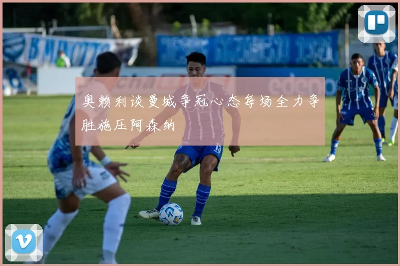 奥赖利谈曼城争冠心态每场全力争胜施压阿森纳