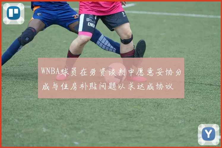 WNBA球员在劳资谈判中愿意妥协分成与住房补贴问题以求达成协议