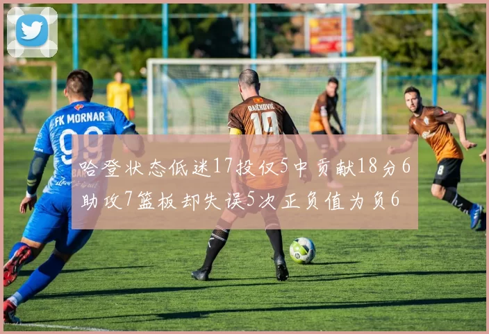 哈登状态低迷17投仅5中贡献18分6助攻7篮板却失误5次正负值为负6