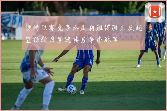 沙特联赛竞争加剧利雅得胜利反超登顶新月紧随其后争夺冠军
