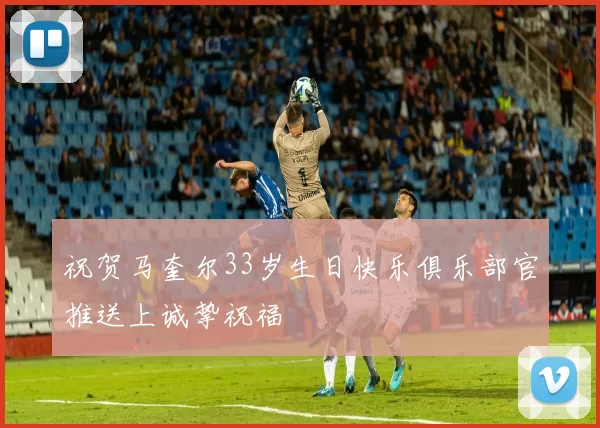 祝贺马奎尔33岁生日快乐俱乐部官推送上诚挚祝福