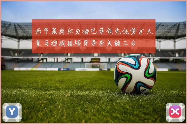 西甲最新积分榜巴萨领先优势扩大皇马迎战赫塔费争夺关键三分
