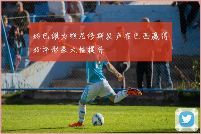 姆巴佩为维尼修斯发声在巴西赢得好评形象大幅提升