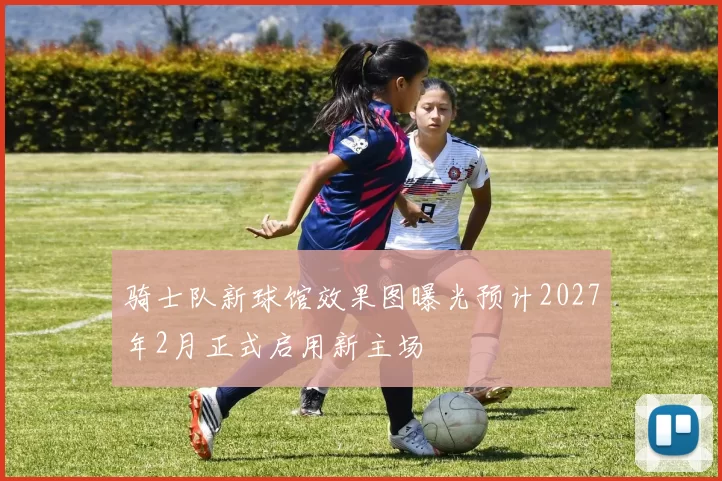 骑士队新球馆效果图曝光预计2027年2月正式启用新主场