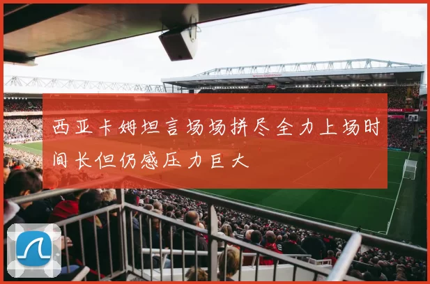 西亚卡姆坦言场场拼尽全力上场时间长但仍感压力巨大