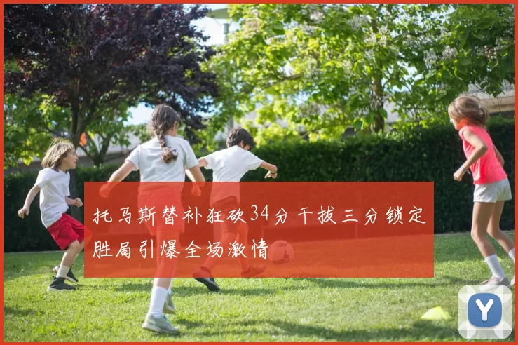 托马斯替补狂砍34分干拔三分锁定胜局引爆全场激情
